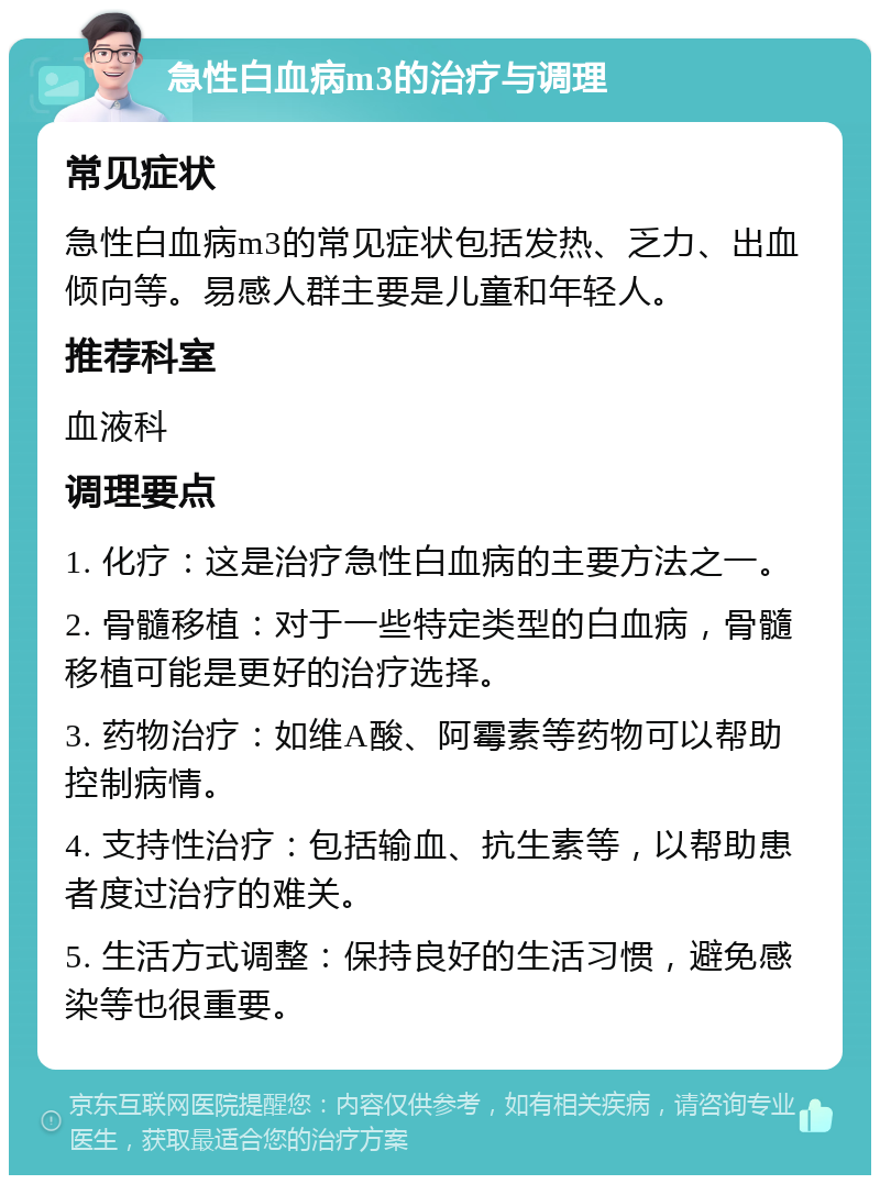 急性白血病m3的治疗与调理 常见症状 急性白血病m3的常见症状包括发热、乏力、出血倾向等。易感人群主要是儿童和年轻人。 推荐科室 血液科 调理要点 1. 化疗：这是治疗急性白血病的主要方法之一。 2. 骨髓移植：对于一些特定类型的白血病，骨髓移植可能是更好的治疗选择。 3. 药物治疗：如维A酸、阿霉素等药物可以帮助控制病情。 4. 支持性治疗：包括输血、抗生素等，以帮助患者度过治疗的难关。 5. 生活方式调整：保持良好的生活习惯，避免感染等也很重要。