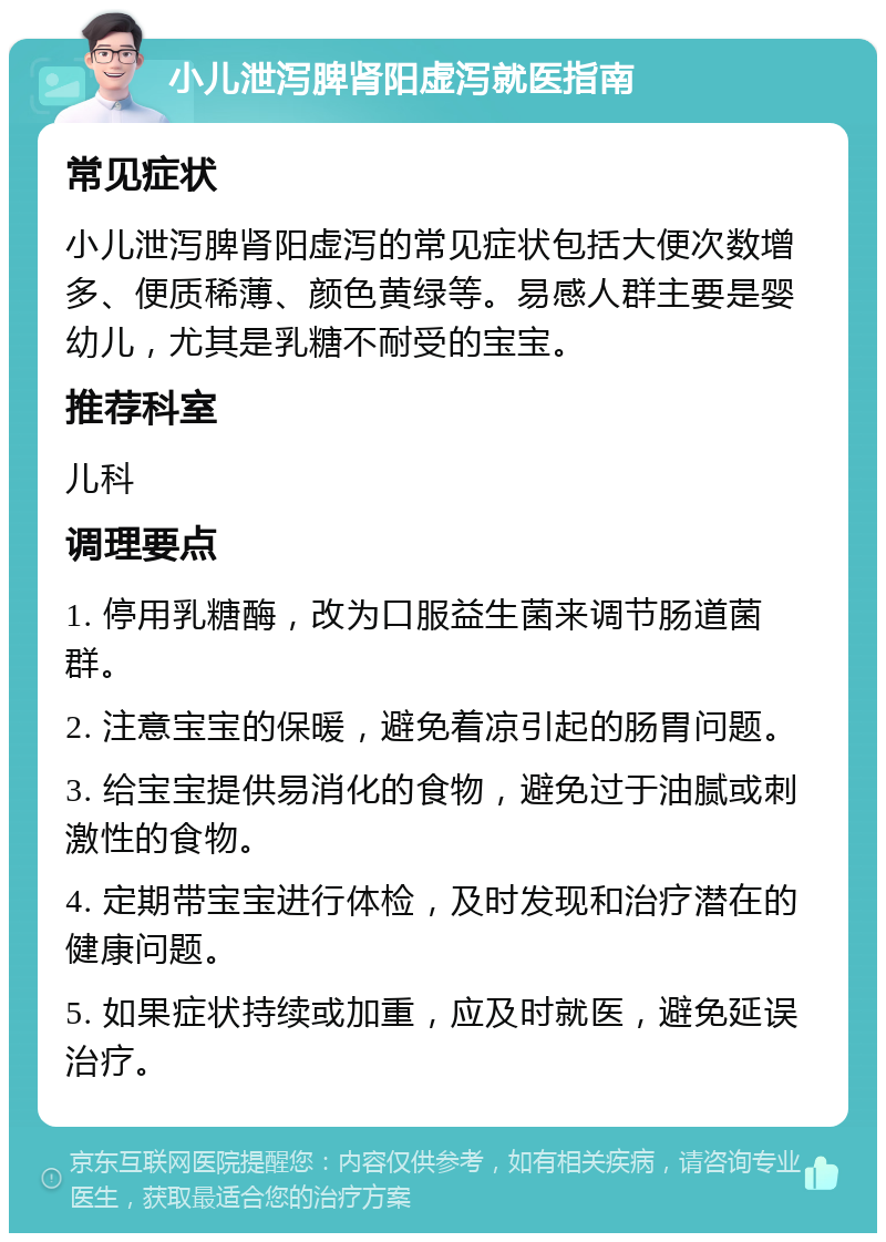 小儿泄泻脾肾阳虚泻就医指南 常见症状 小儿泄泻脾肾阳虚泻的常见症状包括大便次数增多、便质稀薄、颜色黄绿等。易感人群主要是婴幼儿，尤其是乳糖不耐受的宝宝。 推荐科室 儿科 调理要点 1. 停用乳糖酶，改为口服益生菌来调节肠道菌群。 2. 注意宝宝的保暖，避免着凉引起的肠胃问题。 3. 给宝宝提供易消化的食物，避免过于油腻或刺激性的食物。 4. 定期带宝宝进行体检，及时发现和治疗潜在的健康问题。 5. 如果症状持续或加重，应及时就医，避免延误治疗。