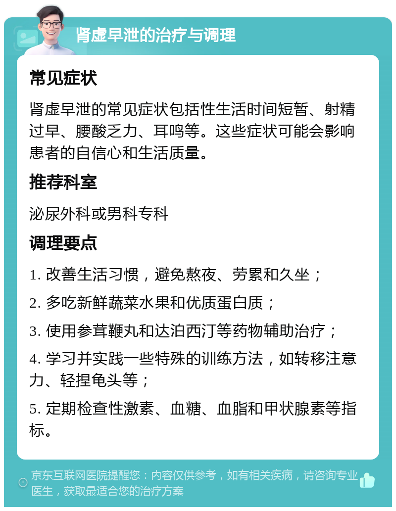 肾虚早泄的治疗与调理 常见症状 肾虚早泄的常见症状包括性生活时间短暂、射精过早、腰酸乏力、耳鸣等。这些症状可能会影响患者的自信心和生活质量。 推荐科室 泌尿外科或男科专科 调理要点 1. 改善生活习惯，避免熬夜、劳累和久坐； 2. 多吃新鲜蔬菜水果和优质蛋白质； 3. 使用参茸鞭丸和达泊西汀等药物辅助治疗； 4. 学习并实践一些特殊的训练方法，如转移注意力、轻捏龟头等； 5. 定期检查性激素、血糖、血脂和甲状腺素等指标。