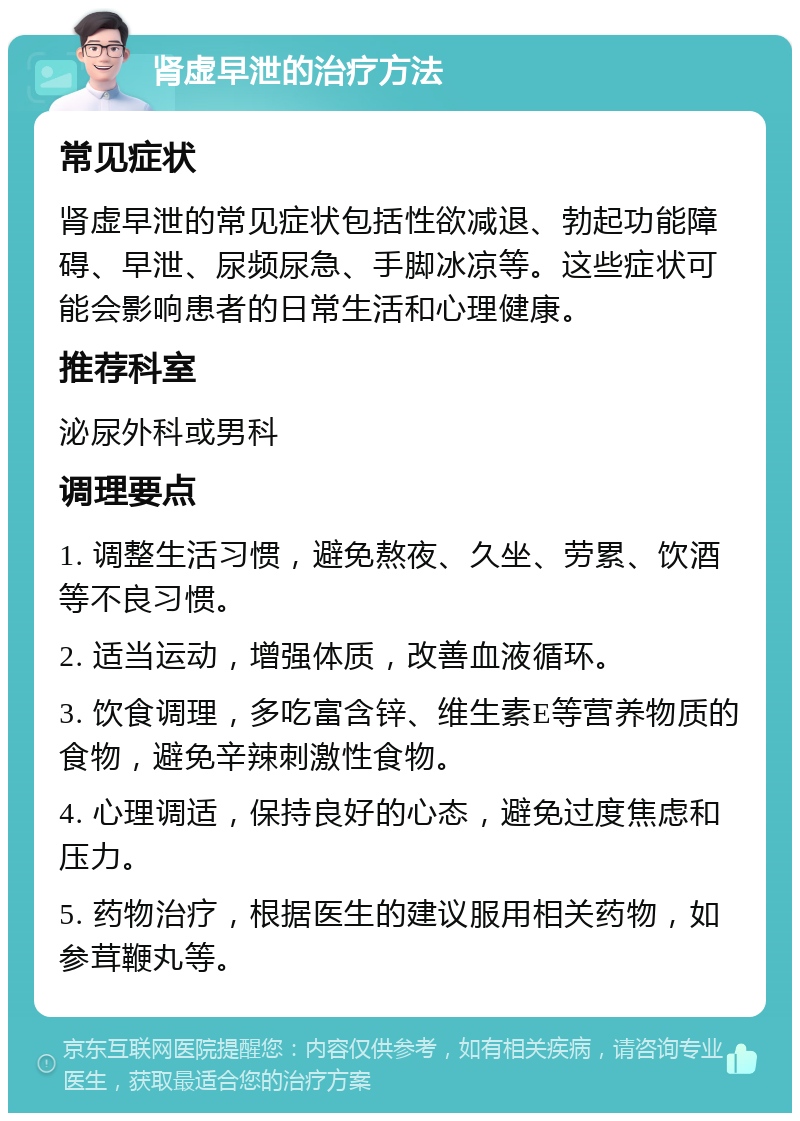 肾虚早泄的治疗方法 常见症状 肾虚早泄的常见症状包括性欲减退、勃起功能障碍、早泄、尿频尿急、手脚冰凉等。这些症状可能会影响患者的日常生活和心理健康。 推荐科室 泌尿外科或男科 调理要点 1. 调整生活习惯，避免熬夜、久坐、劳累、饮酒等不良习惯。 2. 适当运动，增强体质，改善血液循环。 3. 饮食调理，多吃富含锌、维生素E等营养物质的食物，避免辛辣刺激性食物。 4. 心理调适，保持良好的心态，避免过度焦虑和压力。 5. 药物治疗，根据医生的建议服用相关药物，如参茸鞭丸等。