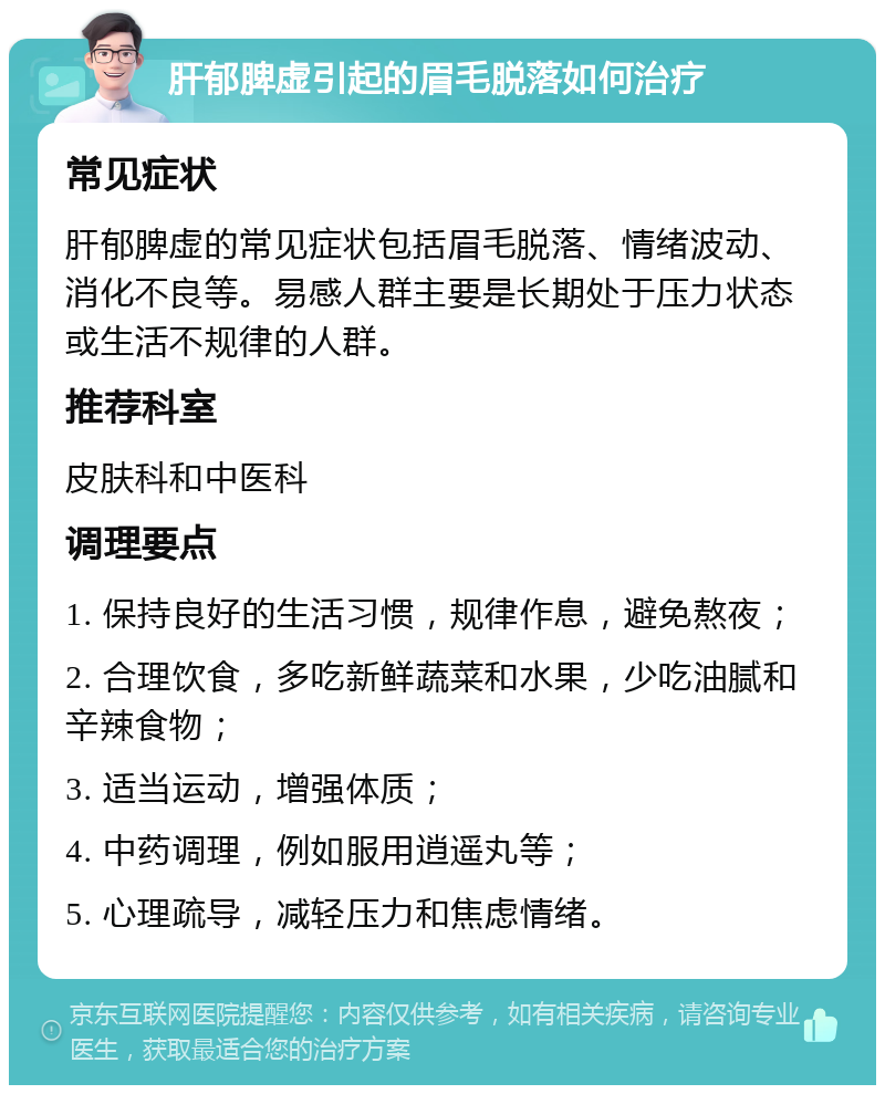 肝郁脾虚引起的眉毛脱落如何治疗 常见症状 肝郁脾虚的常见症状包括眉毛脱落、情绪波动、消化不良等。易感人群主要是长期处于压力状态或生活不规律的人群。 推荐科室 皮肤科和中医科 调理要点 1. 保持良好的生活习惯，规律作息，避免熬夜； 2. 合理饮食，多吃新鲜蔬菜和水果，少吃油腻和辛辣食物； 3. 适当运动，增强体质； 4. 中药调理，例如服用逍遥丸等； 5. 心理疏导，减轻压力和焦虑情绪。