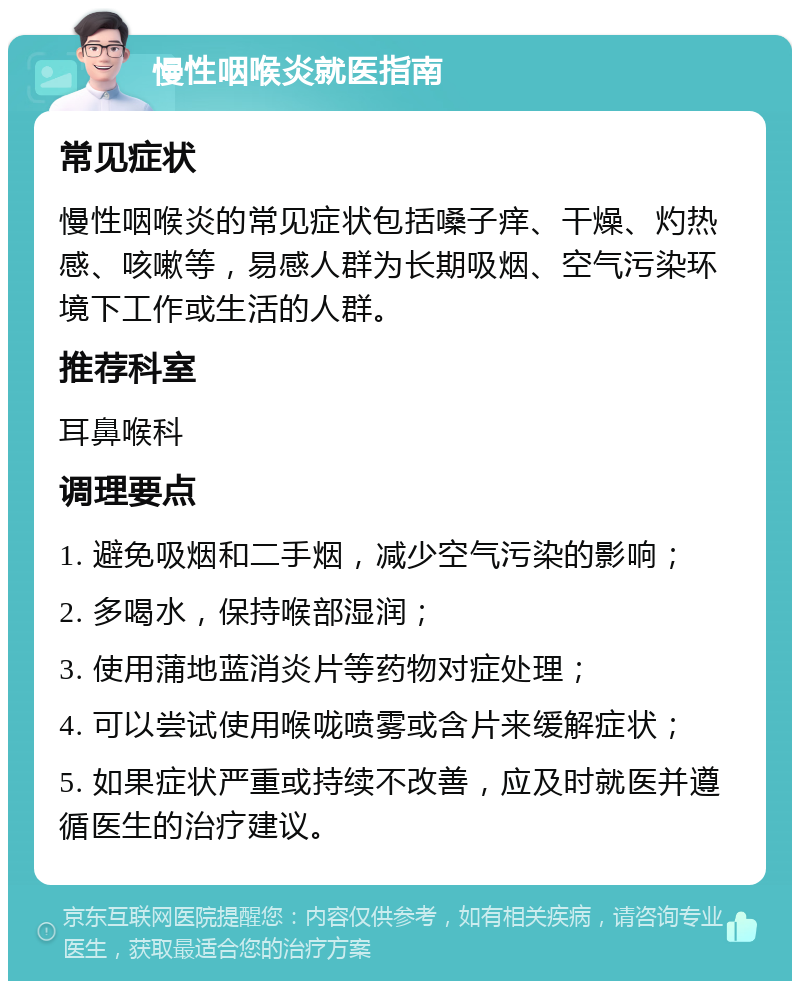 慢性咽喉炎就医指南 常见症状 慢性咽喉炎的常见症状包括嗓子痒、干燥、灼热感、咳嗽等，易感人群为长期吸烟、空气污染环境下工作或生活的人群。 推荐科室 耳鼻喉科 调理要点 1. 避免吸烟和二手烟，减少空气污染的影响； 2. 多喝水，保持喉部湿润； 3. 使用蒲地蓝消炎片等药物对症处理； 4. 可以尝试使用喉咙喷雾或含片来缓解症状； 5. 如果症状严重或持续不改善，应及时就医并遵循医生的治疗建议。