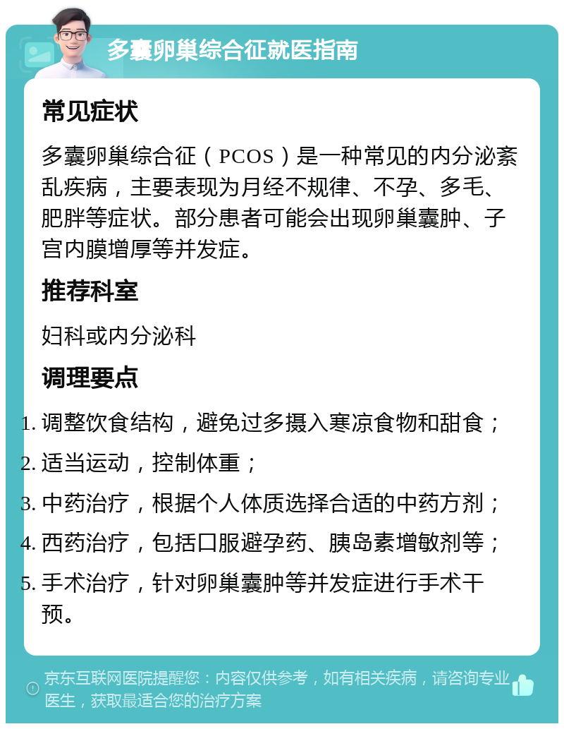 多囊卵巢综合征就医指南 常见症状 多囊卵巢综合征（PCOS）是一种常见的内分泌紊乱疾病，主要表现为月经不规律、不孕、多毛、肥胖等症状。部分患者可能会出现卵巢囊肿、子宫内膜增厚等并发症。 推荐科室 妇科或内分泌科 调理要点 调整饮食结构，避免过多摄入寒凉食物和甜食； 适当运动，控制体重； 中药治疗，根据个人体质选择合适的中药方剂； 西药治疗，包括口服避孕药、胰岛素增敏剂等； 手术治疗，针对卵巢囊肿等并发症进行手术干预。