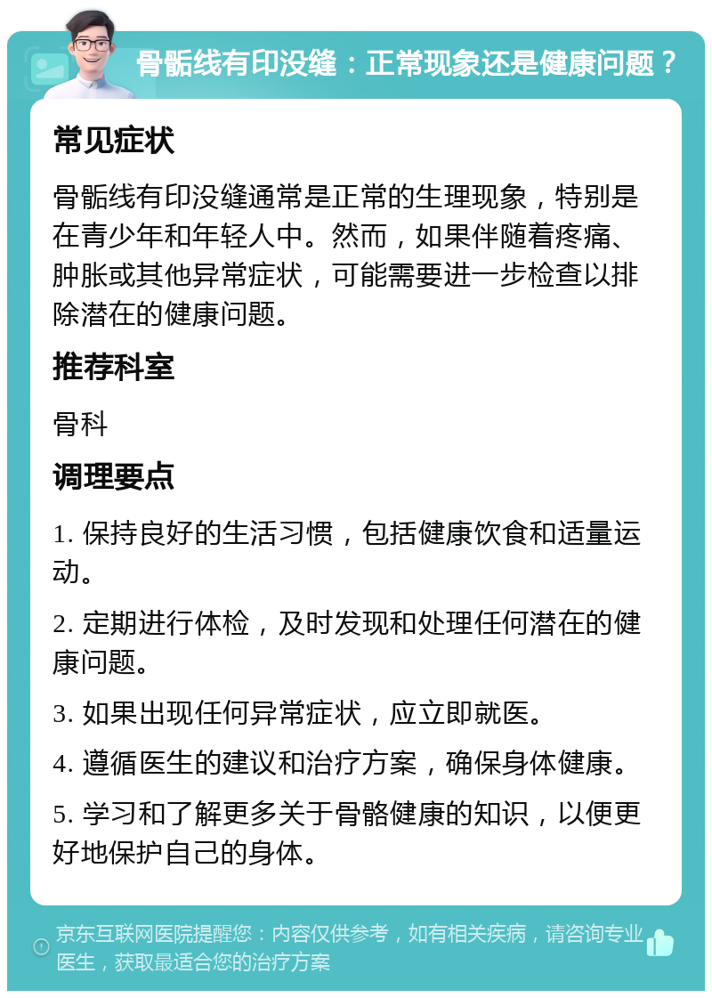 骨骺线有印没缝：正常现象还是健康问题？ 常见症状 骨骺线有印没缝通常是正常的生理现象，特别是在青少年和年轻人中。然而，如果伴随着疼痛、肿胀或其他异常症状，可能需要进一步检查以排除潜在的健康问题。 推荐科室 骨科 调理要点 1. 保持良好的生活习惯，包括健康饮食和适量运动。 2. 定期进行体检，及时发现和处理任何潜在的健康问题。 3. 如果出现任何异常症状，应立即就医。 4. 遵循医生的建议和治疗方案，确保身体健康。 5. 学习和了解更多关于骨骼健康的知识，以便更好地保护自己的身体。