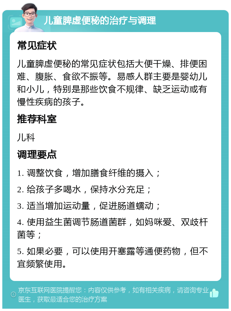 儿童脾虚便秘的治疗与调理 常见症状 儿童脾虚便秘的常见症状包括大便干燥、排便困难、腹胀、食欲不振等。易感人群主要是婴幼儿和小儿，特别是那些饮食不规律、缺乏运动或有慢性疾病的孩子。 推荐科室 儿科 调理要点 1. 调整饮食，增加膳食纤维的摄入； 2. 给孩子多喝水，保持水分充足； 3. 适当增加运动量，促进肠道蠕动； 4. 使用益生菌调节肠道菌群，如妈咪爱、双歧杆菌等； 5. 如果必要，可以使用开塞露等通便药物，但不宜频繁使用。