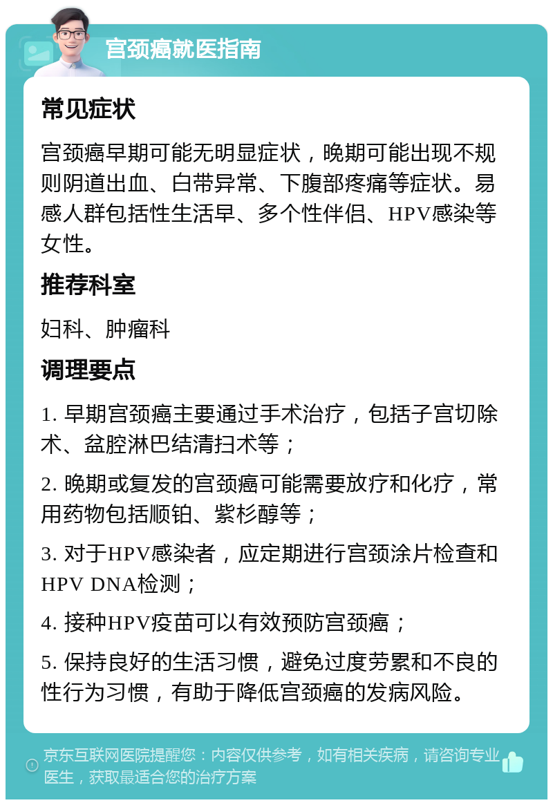 宫颈癌就医指南 常见症状 宫颈癌早期可能无明显症状，晚期可能出现不规则阴道出血、白带异常、下腹部疼痛等症状。易感人群包括性生活早、多个性伴侣、HPV感染等女性。 推荐科室 妇科、肿瘤科 调理要点 1. 早期宫颈癌主要通过手术治疗，包括子宫切除术、盆腔淋巴结清扫术等； 2. 晚期或复发的宫颈癌可能需要放疗和化疗，常用药物包括顺铂、紫杉醇等； 3. 对于HPV感染者，应定期进行宫颈涂片检查和HPV DNA检测； 4. 接种HPV疫苗可以有效预防宫颈癌； 5. 保持良好的生活习惯，避免过度劳累和不良的性行为习惯，有助于降低宫颈癌的发病风险。