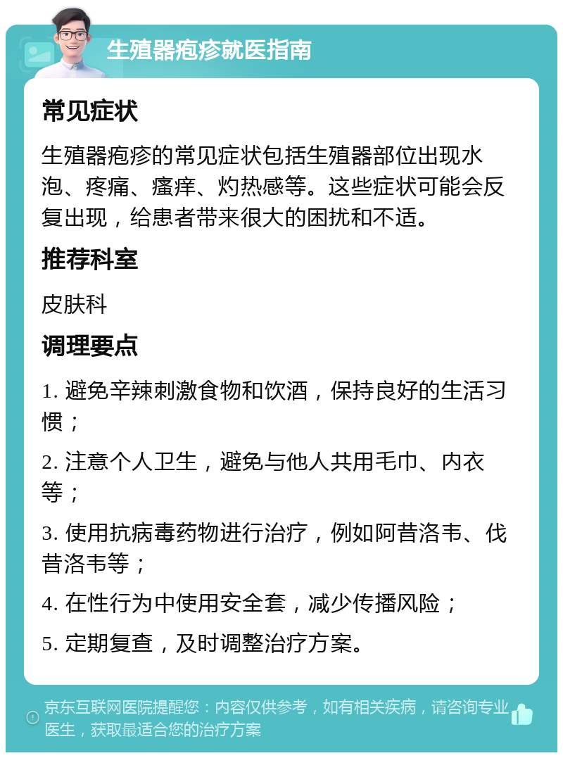 生殖器疱疹就医指南 常见症状 生殖器疱疹的常见症状包括生殖器部位出现水泡、疼痛、瘙痒、灼热感等。这些症状可能会反复出现，给患者带来很大的困扰和不适。 推荐科室 皮肤科 调理要点 1. 避免辛辣刺激食物和饮酒，保持良好的生活习惯； 2. 注意个人卫生，避免与他人共用毛巾、内衣等； 3. 使用抗病毒药物进行治疗，例如阿昔洛韦、伐昔洛韦等； 4. 在性行为中使用安全套，减少传播风险； 5. 定期复查，及时调整治疗方案。