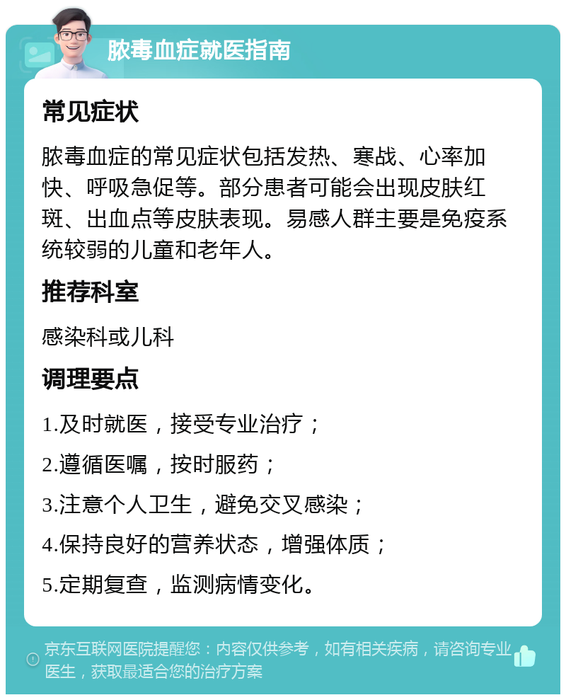 脓毒血症就医指南 常见症状 脓毒血症的常见症状包括发热、寒战、心率加快、呼吸急促等。部分患者可能会出现皮肤红斑、出血点等皮肤表现。易感人群主要是免疫系统较弱的儿童和老年人。 推荐科室 感染科或儿科 调理要点 1.及时就医，接受专业治疗； 2.遵循医嘱，按时服药； 3.注意个人卫生，避免交叉感染； 4.保持良好的营养状态，增强体质； 5.定期复查，监测病情变化。