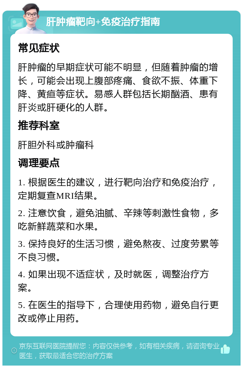 肝肿瘤靶向+免疫治疗指南 常见症状 肝肿瘤的早期症状可能不明显，但随着肿瘤的增长，可能会出现上腹部疼痛、食欲不振、体重下降、黄疸等症状。易感人群包括长期酗酒、患有肝炎或肝硬化的人群。 推荐科室 肝胆外科或肿瘤科 调理要点 1. 根据医生的建议，进行靶向治疗和免疫治疗，定期复查MRI结果。 2. 注意饮食，避免油腻、辛辣等刺激性食物，多吃新鲜蔬菜和水果。 3. 保持良好的生活习惯，避免熬夜、过度劳累等不良习惯。 4. 如果出现不适症状，及时就医，调整治疗方案。 5. 在医生的指导下，合理使用药物，避免自行更改或停止用药。