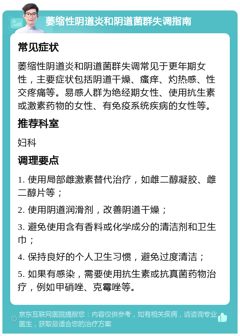 萎缩性阴道炎和阴道菌群失调指南 常见症状 萎缩性阴道炎和阴道菌群失调常见于更年期女性，主要症状包括阴道干燥、瘙痒、灼热感、性交疼痛等。易感人群为绝经期女性、使用抗生素或激素药物的女性、有免疫系统疾病的女性等。 推荐科室 妇科 调理要点 1. 使用局部雌激素替代治疗，如雌二醇凝胶、雌二醇片等； 2. 使用阴道润滑剂，改善阴道干燥； 3. 避免使用含有香料或化学成分的清洁剂和卫生巾； 4. 保持良好的个人卫生习惯，避免过度清洁； 5. 如果有感染，需要使用抗生素或抗真菌药物治疗，例如甲硝唑、克霉唑等。