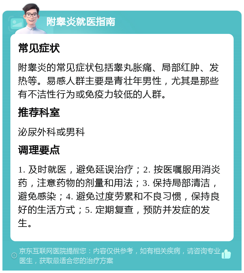 附睾炎就医指南 常见症状 附睾炎的常见症状包括睾丸胀痛、局部红肿、发热等。易感人群主要是青壮年男性，尤其是那些有不洁性行为或免疫力较低的人群。 推荐科室 泌尿外科或男科 调理要点 1. 及时就医，避免延误治疗；2. 按医嘱服用消炎药，注意药物的剂量和用法；3. 保持局部清洁，避免感染；4. 避免过度劳累和不良习惯，保持良好的生活方式；5. 定期复查，预防并发症的发生。