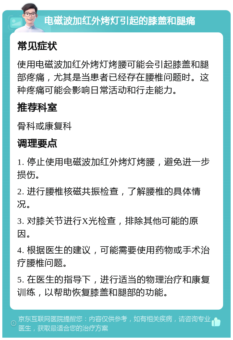 电磁波加红外烤灯引起的膝盖和腿痛 常见症状 使用电磁波加红外烤灯烤腰可能会引起膝盖和腿部疼痛，尤其是当患者已经存在腰椎问题时。这种疼痛可能会影响日常活动和行走能力。 推荐科室 骨科或康复科 调理要点 1. 停止使用电磁波加红外烤灯烤腰，避免进一步损伤。 2. 进行腰椎核磁共振检查，了解腰椎的具体情况。 3. 对膝关节进行X光检查，排除其他可能的原因。 4. 根据医生的建议，可能需要使用药物或手术治疗腰椎问题。 5. 在医生的指导下，进行适当的物理治疗和康复训练，以帮助恢复膝盖和腿部的功能。