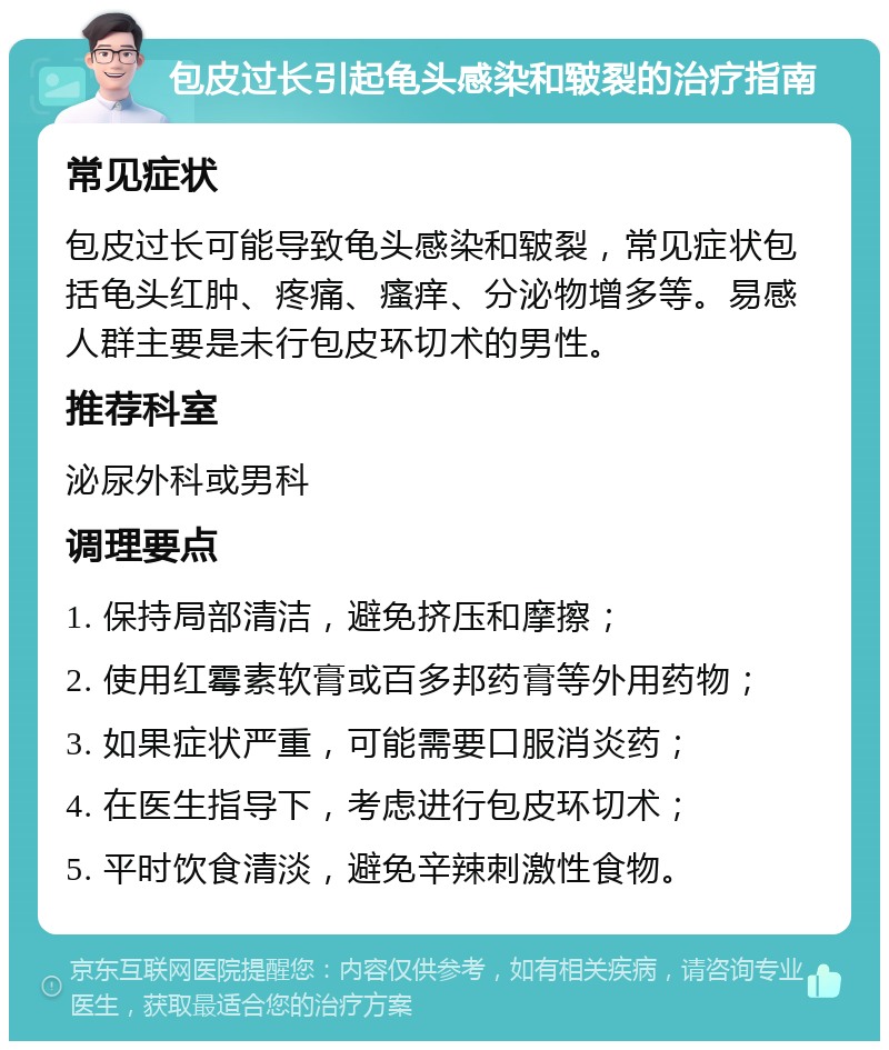 包皮过长引起龟头感染和皲裂的治疗指南 常见症状 包皮过长可能导致龟头感染和皲裂，常见症状包括龟头红肿、疼痛、瘙痒、分泌物增多等。易感人群主要是未行包皮环切术的男性。 推荐科室 泌尿外科或男科 调理要点 1. 保持局部清洁，避免挤压和摩擦； 2. 使用红霉素软膏或百多邦药膏等外用药物； 3. 如果症状严重，可能需要口服消炎药； 4. 在医生指导下，考虑进行包皮环切术； 5. 平时饮食清淡，避免辛辣刺激性食物。