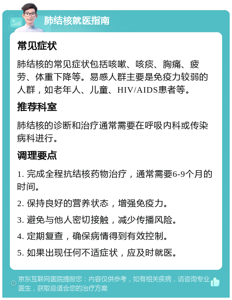 肺结核就医指南 常见症状 肺结核的常见症状包括咳嗽、咳痰、胸痛、疲劳、体重下降等。易感人群主要是免疫力较弱的人群，如老年人、儿童、HIV/AIDS患者等。 推荐科室 肺结核的诊断和治疗通常需要在呼吸内科或传染病科进行。 调理要点 1. 完成全程抗结核药物治疗，通常需要6-9个月的时间。 2. 保持良好的营养状态，增强免疫力。 3. 避免与他人密切接触，减少传播风险。 4. 定期复查，确保病情得到有效控制。 5. 如果出现任何不适症状，应及时就医。