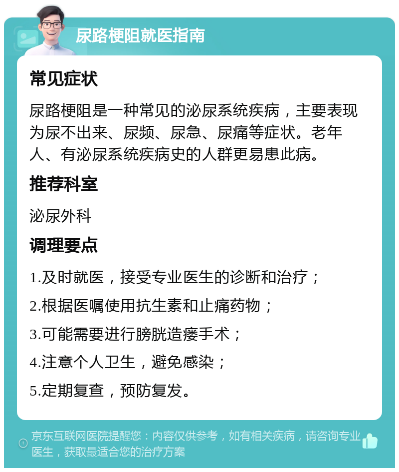 尿路梗阻就医指南 常见症状 尿路梗阻是一种常见的泌尿系统疾病，主要表现为尿不出来、尿频、尿急、尿痛等症状。老年人、有泌尿系统疾病史的人群更易患此病。 推荐科室 泌尿外科 调理要点 1.及时就医，接受专业医生的诊断和治疗； 2.根据医嘱使用抗生素和止痛药物； 3.可能需要进行膀胱造瘘手术； 4.注意个人卫生，避免感染； 5.定期复查，预防复发。