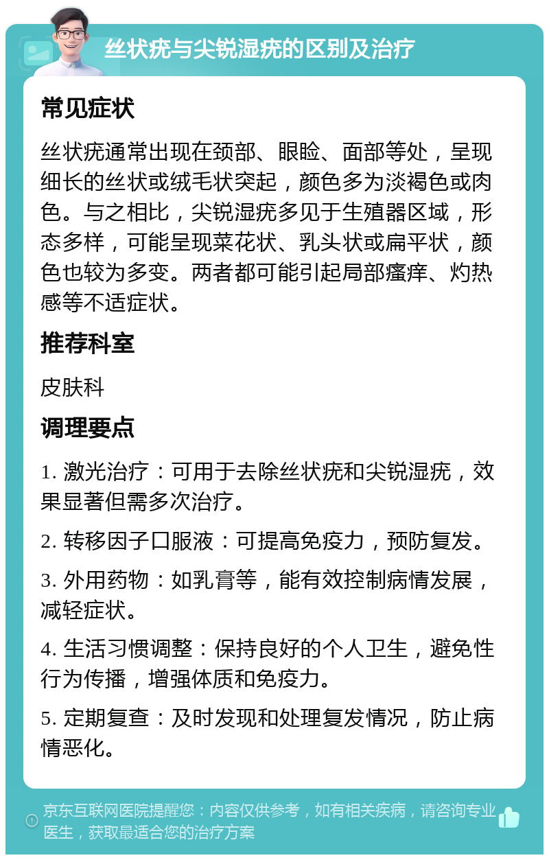 丝状疣与尖锐湿疣的区别及治疗 常见症状 丝状疣通常出现在颈部、眼睑、面部等处，呈现细长的丝状或绒毛状突起，颜色多为淡褐色或肉色。与之相比，尖锐湿疣多见于生殖器区域，形态多样，可能呈现菜花状、乳头状或扁平状，颜色也较为多变。两者都可能引起局部瘙痒、灼热感等不适症状。 推荐科室 皮肤科 调理要点 1. 激光治疗：可用于去除丝状疣和尖锐湿疣，效果显著但需多次治疗。 2. 转移因子口服液：可提高免疫力，预防复发。 3. 外用药物：如乳膏等，能有效控制病情发展，减轻症状。 4. 生活习惯调整：保持良好的个人卫生，避免性行为传播，增强体质和免疫力。 5. 定期复查：及时发现和处理复发情况，防止病情恶化。