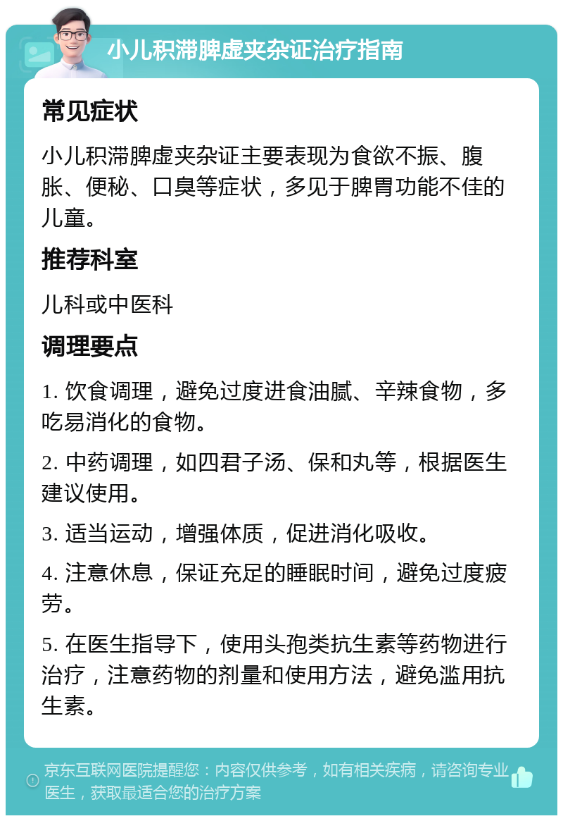 小儿积滞脾虚夹杂证治疗指南 常见症状 小儿积滞脾虚夹杂证主要表现为食欲不振、腹胀、便秘、口臭等症状，多见于脾胃功能不佳的儿童。 推荐科室 儿科或中医科 调理要点 1. 饮食调理，避免过度进食油腻、辛辣食物，多吃易消化的食物。 2. 中药调理，如四君子汤、保和丸等，根据医生建议使用。 3. 适当运动，增强体质，促进消化吸收。 4. 注意休息，保证充足的睡眠时间，避免过度疲劳。 5. 在医生指导下，使用头孢类抗生素等药物进行治疗，注意药物的剂量和使用方法，避免滥用抗生素。