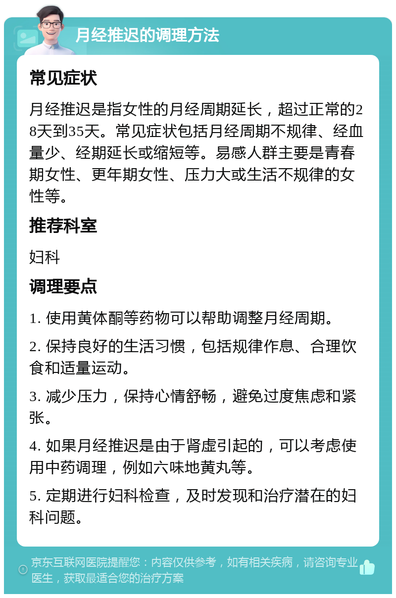 月经推迟的调理方法 常见症状 月经推迟是指女性的月经周期延长，超过正常的28天到35天。常见症状包括月经周期不规律、经血量少、经期延长或缩短等。易感人群主要是青春期女性、更年期女性、压力大或生活不规律的女性等。 推荐科室 妇科 调理要点 1. 使用黄体酮等药物可以帮助调整月经周期。 2. 保持良好的生活习惯，包括规律作息、合理饮食和适量运动。 3. 减少压力，保持心情舒畅，避免过度焦虑和紧张。 4. 如果月经推迟是由于肾虚引起的，可以考虑使用中药调理，例如六味地黄丸等。 5. 定期进行妇科检查，及时发现和治疗潜在的妇科问题。