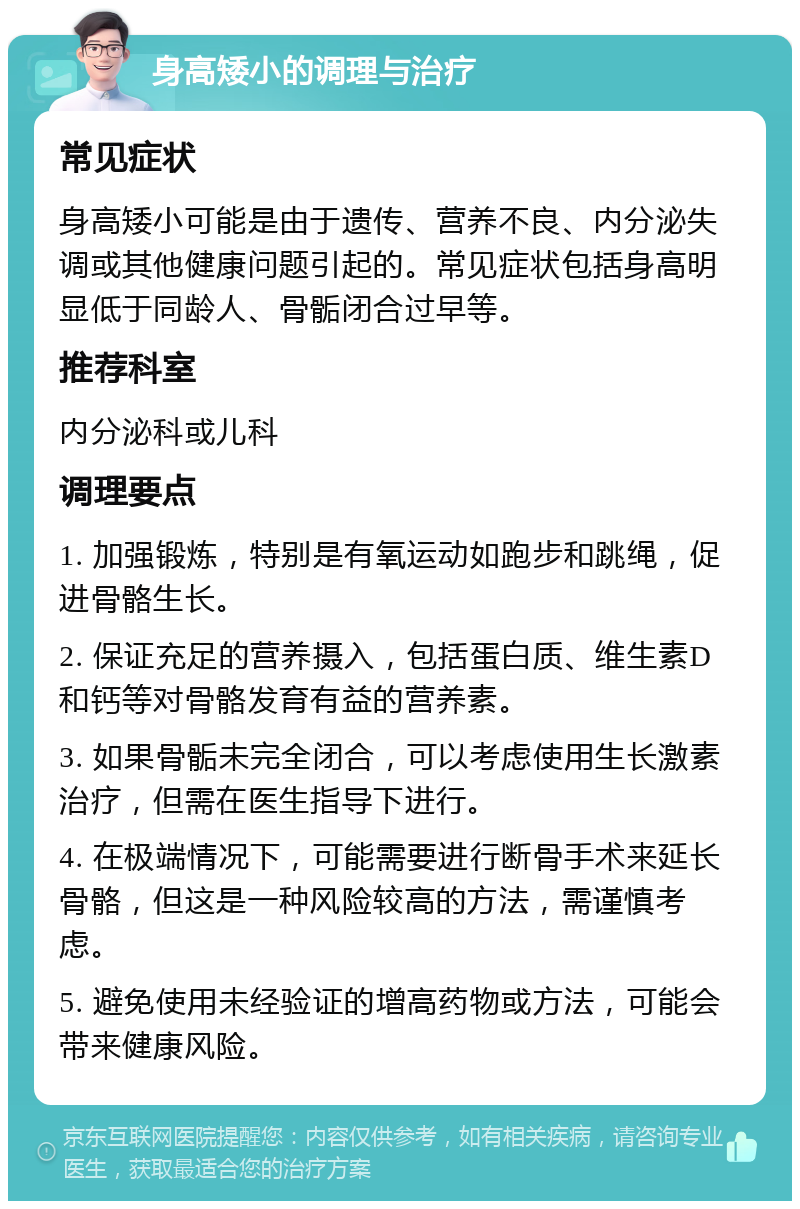 身高矮小的调理与治疗 常见症状 身高矮小可能是由于遗传、营养不良、内分泌失调或其他健康问题引起的。常见症状包括身高明显低于同龄人、骨骺闭合过早等。 推荐科室 内分泌科或儿科 调理要点 1. 加强锻炼，特别是有氧运动如跑步和跳绳，促进骨骼生长。 2. 保证充足的营养摄入，包括蛋白质、维生素D和钙等对骨骼发育有益的营养素。 3. 如果骨骺未完全闭合，可以考虑使用生长激素治疗，但需在医生指导下进行。 4. 在极端情况下，可能需要进行断骨手术来延长骨骼，但这是一种风险较高的方法，需谨慎考虑。 5. 避免使用未经验证的增高药物或方法，可能会带来健康风险。