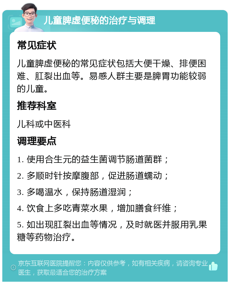 儿童脾虚便秘的治疗与调理 常见症状 儿童脾虚便秘的常见症状包括大便干燥、排便困难、肛裂出血等。易感人群主要是脾胃功能较弱的儿童。 推荐科室 儿科或中医科 调理要点 1. 使用合生元的益生菌调节肠道菌群； 2. 多顺时针按摩腹部，促进肠道蠕动； 3. 多喝温水，保持肠道湿润； 4. 饮食上多吃青菜水果，增加膳食纤维； 5. 如出现肛裂出血等情况，及时就医并服用乳果糖等药物治疗。