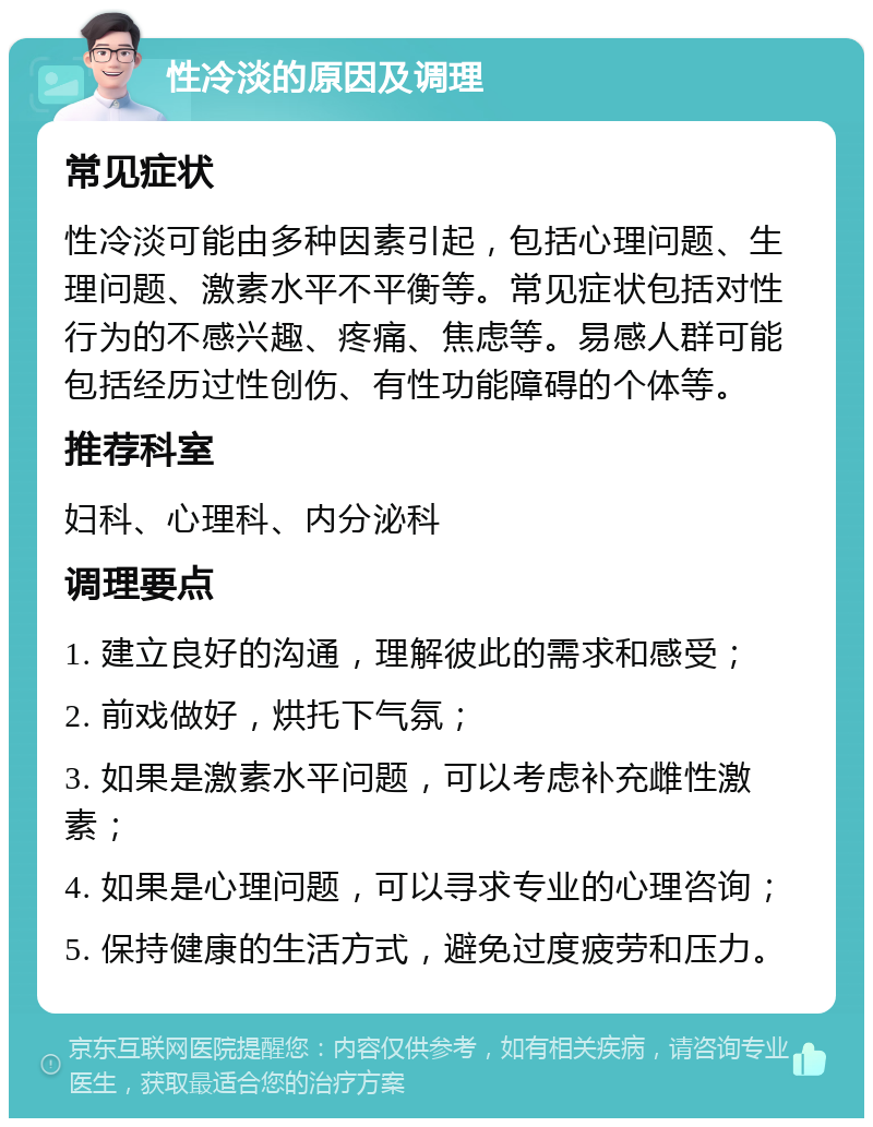 性冷淡的原因及调理 常见症状 性冷淡可能由多种因素引起，包括心理问题、生理问题、激素水平不平衡等。常见症状包括对性行为的不感兴趣、疼痛、焦虑等。易感人群可能包括经历过性创伤、有性功能障碍的个体等。 推荐科室 妇科、心理科、内分泌科 调理要点 1. 建立良好的沟通，理解彼此的需求和感受； 2. 前戏做好，烘托下气氛； 3. 如果是激素水平问题，可以考虑补充雌性激素； 4. 如果是心理问题，可以寻求专业的心理咨询； 5. 保持健康的生活方式，避免过度疲劳和压力。