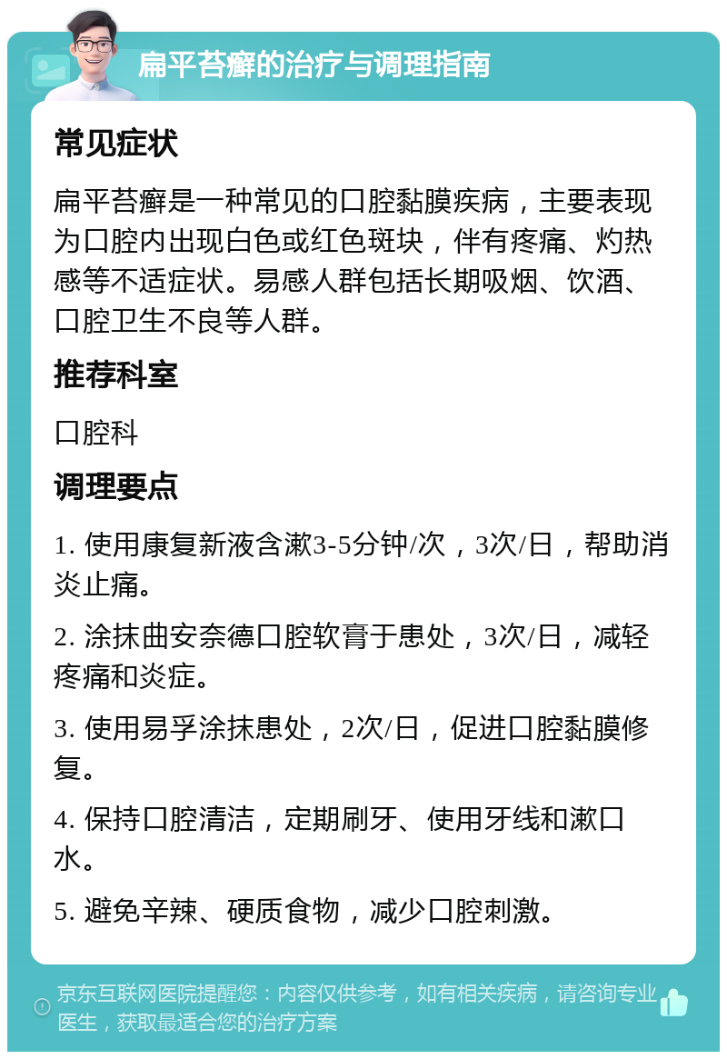 扁平苔癣的治疗与调理指南 常见症状 扁平苔癣是一种常见的口腔黏膜疾病，主要表现为口腔内出现白色或红色斑块，伴有疼痛、灼热感等不适症状。易感人群包括长期吸烟、饮酒、口腔卫生不良等人群。 推荐科室 口腔科 调理要点 1. 使用康复新液含漱3-5分钟/次，3次/日，帮助消炎止痛。 2. 涂抹曲安奈德口腔软膏于患处，3次/日，减轻疼痛和炎症。 3. 使用易孚涂抹患处，2次/日，促进口腔黏膜修复。 4. 保持口腔清洁，定期刷牙、使用牙线和漱口水。 5. 避免辛辣、硬质食物，减少口腔刺激。