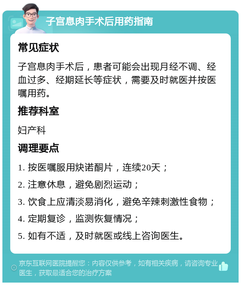 子宫息肉手术后用药指南 常见症状 子宫息肉手术后，患者可能会出现月经不调、经血过多、经期延长等症状，需要及时就医并按医嘱用药。 推荐科室 妇产科 调理要点 1. 按医嘱服用炔诺酮片，连续20天； 2. 注意休息，避免剧烈运动； 3. 饮食上应清淡易消化，避免辛辣刺激性食物； 4. 定期复诊，监测恢复情况； 5. 如有不适，及时就医或线上咨询医生。