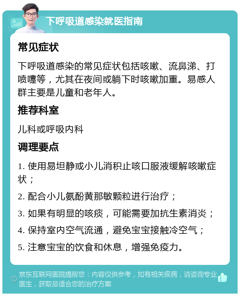 下呼吸道感染就医指南 常见症状 下呼吸道感染的常见症状包括咳嗽、流鼻涕、打喷嚏等，尤其在夜间或躺下时咳嗽加重。易感人群主要是儿童和老年人。 推荐科室 儿科或呼吸内科 调理要点 1. 使用易坦静或小儿消积止咳口服液缓解咳嗽症状； 2. 配合小儿氨酚黄那敏颗粒进行治疗； 3. 如果有明显的咳痰，可能需要加抗生素消炎； 4. 保持室内空气流通，避免宝宝接触冷空气； 5. 注意宝宝的饮食和休息，增强免疫力。