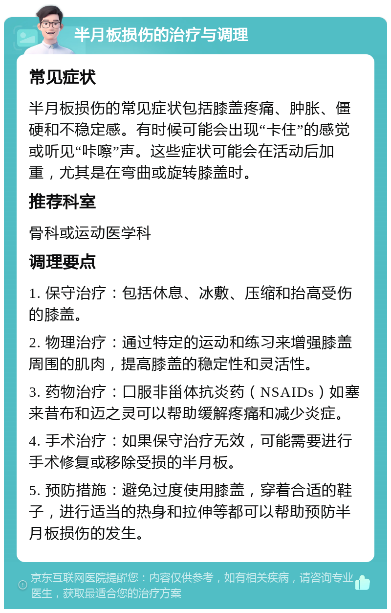 半月板损伤的治疗与调理 常见症状 半月板损伤的常见症状包括膝盖疼痛、肿胀、僵硬和不稳定感。有时候可能会出现“卡住”的感觉或听见“咔嚓”声。这些症状可能会在活动后加重，尤其是在弯曲或旋转膝盖时。 推荐科室 骨科或运动医学科 调理要点 1. 保守治疗：包括休息、冰敷、压缩和抬高受伤的膝盖。 2. 物理治疗：通过特定的运动和练习来增强膝盖周围的肌肉，提高膝盖的稳定性和灵活性。 3. 药物治疗：口服非甾体抗炎药（NSAIDs）如塞来昔布和迈之灵可以帮助缓解疼痛和减少炎症。 4. 手术治疗：如果保守治疗无效，可能需要进行手术修复或移除受损的半月板。 5. 预防措施：避免过度使用膝盖，穿着合适的鞋子，进行适当的热身和拉伸等都可以帮助预防半月板损伤的发生。