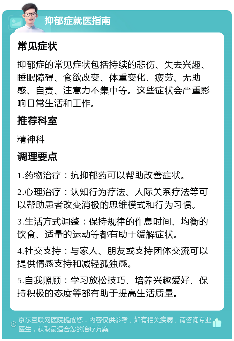 抑郁症就医指南 常见症状 抑郁症的常见症状包括持续的悲伤、失去兴趣、睡眠障碍、食欲改变、体重变化、疲劳、无助感、自责、注意力不集中等。这些症状会严重影响日常生活和工作。 推荐科室 精神科 调理要点 1.药物治疗：抗抑郁药可以帮助改善症状。 2.心理治疗：认知行为疗法、人际关系疗法等可以帮助患者改变消极的思维模式和行为习惯。 3.生活方式调整：保持规律的作息时间、均衡的饮食、适量的运动等都有助于缓解症状。 4.社交支持：与家人、朋友或支持团体交流可以提供情感支持和减轻孤独感。 5.自我照顾：学习放松技巧、培养兴趣爱好、保持积极的态度等都有助于提高生活质量。