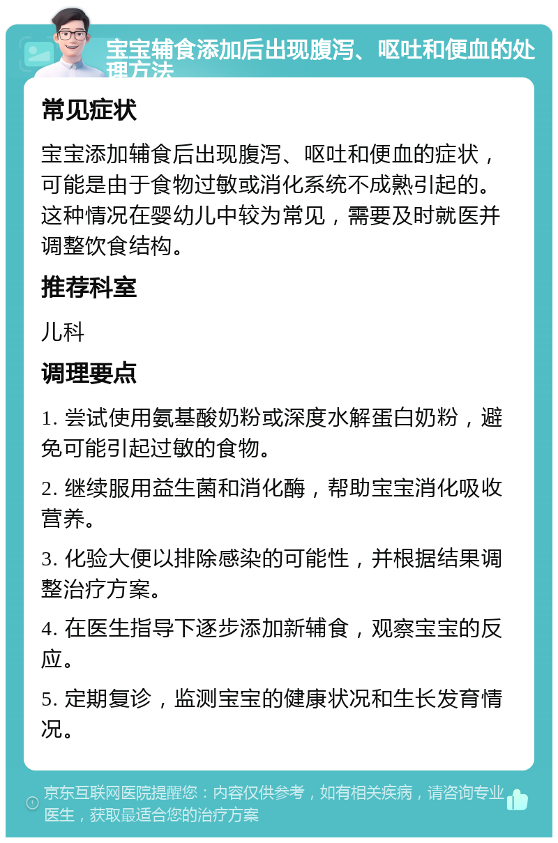 宝宝辅食添加后出现腹泻、呕吐和便血的处理方法 常见症状 宝宝添加辅食后出现腹泻、呕吐和便血的症状，可能是由于食物过敏或消化系统不成熟引起的。这种情况在婴幼儿中较为常见，需要及时就医并调整饮食结构。 推荐科室 儿科 调理要点 1. 尝试使用氨基酸奶粉或深度水解蛋白奶粉，避免可能引起过敏的食物。 2. 继续服用益生菌和消化酶，帮助宝宝消化吸收营养。 3. 化验大便以排除感染的可能性，并根据结果调整治疗方案。 4. 在医生指导下逐步添加新辅食，观察宝宝的反应。 5. 定期复诊，监测宝宝的健康状况和生长发育情况。