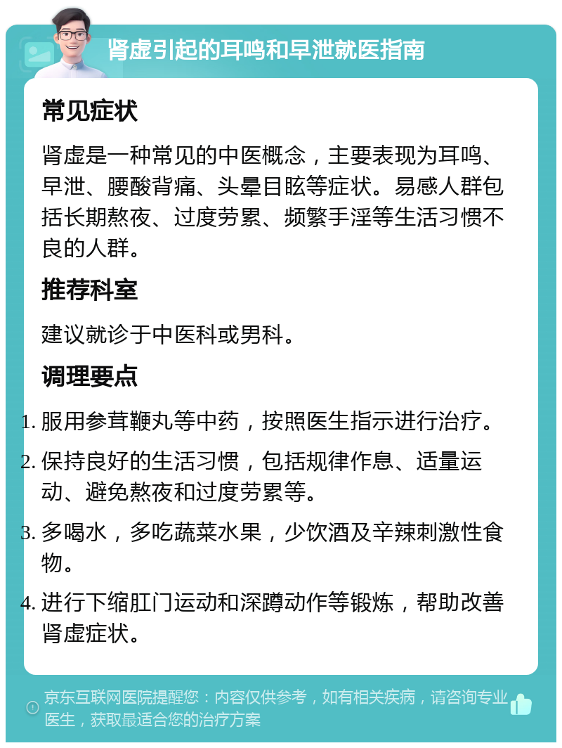 肾虚引起的耳鸣和早泄就医指南 常见症状 肾虚是一种常见的中医概念，主要表现为耳鸣、早泄、腰酸背痛、头晕目眩等症状。易感人群包括长期熬夜、过度劳累、频繁手淫等生活习惯不良的人群。 推荐科室 建议就诊于中医科或男科。 调理要点 服用参茸鞭丸等中药，按照医生指示进行治疗。 保持良好的生活习惯，包括规律作息、适量运动、避免熬夜和过度劳累等。 多喝水，多吃蔬菜水果，少饮酒及辛辣刺激性食物。 进行下缩肛门运动和深蹲动作等锻炼，帮助改善肾虚症状。