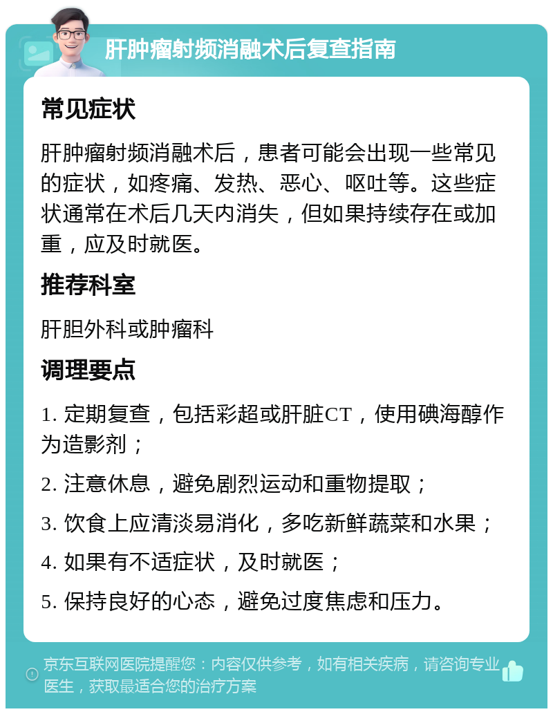 肝肿瘤射频消融术后复查指南 常见症状 肝肿瘤射频消融术后，患者可能会出现一些常见的症状，如疼痛、发热、恶心、呕吐等。这些症状通常在术后几天内消失，但如果持续存在或加重，应及时就医。 推荐科室 肝胆外科或肿瘤科 调理要点 1. 定期复查，包括彩超或肝脏CT，使用碘海醇作为造影剂； 2. 注意休息，避免剧烈运动和重物提取； 3. 饮食上应清淡易消化，多吃新鲜蔬菜和水果； 4. 如果有不适症状，及时就医； 5. 保持良好的心态，避免过度焦虑和压力。