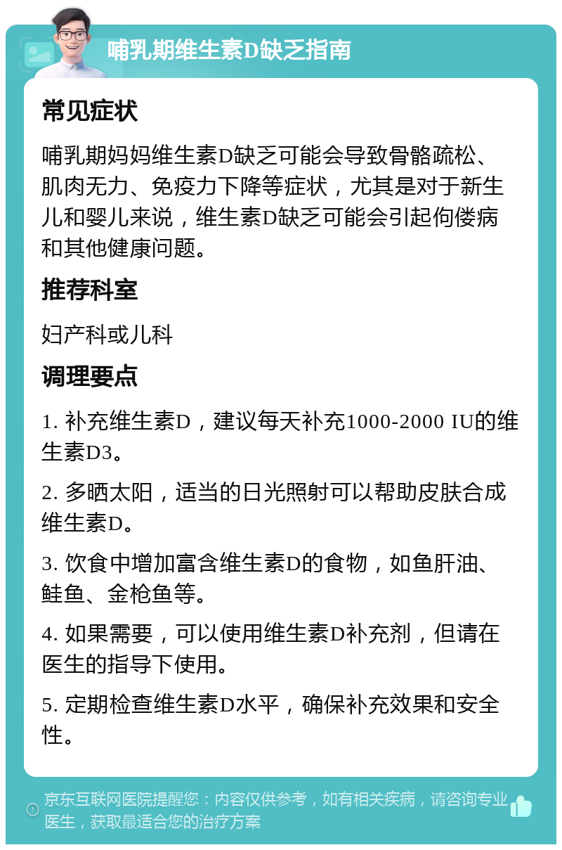 哺乳期维生素D缺乏指南 常见症状 哺乳期妈妈维生素D缺乏可能会导致骨骼疏松、肌肉无力、免疫力下降等症状，尤其是对于新生儿和婴儿来说，维生素D缺乏可能会引起佝偻病和其他健康问题。 推荐科室 妇产科或儿科 调理要点 1. 补充维生素D，建议每天补充1000-2000 IU的维生素D3。 2. 多晒太阳，适当的日光照射可以帮助皮肤合成维生素D。 3. 饮食中增加富含维生素D的食物，如鱼肝油、鲑鱼、金枪鱼等。 4. 如果需要，可以使用维生素D补充剂，但请在医生的指导下使用。 5. 定期检查维生素D水平，确保补充效果和安全性。