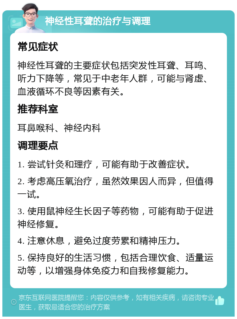 神经性耳聋的治疗与调理 常见症状 神经性耳聋的主要症状包括突发性耳聋、耳鸣、听力下降等，常见于中老年人群，可能与肾虚、血液循环不良等因素有关。 推荐科室 耳鼻喉科、神经内科 调理要点 1. 尝试针灸和理疗，可能有助于改善症状。 2. 考虑高压氧治疗，虽然效果因人而异，但值得一试。 3. 使用鼠神经生长因子等药物，可能有助于促进神经修复。 4. 注意休息，避免过度劳累和精神压力。 5. 保持良好的生活习惯，包括合理饮食、适量运动等，以增强身体免疫力和自我修复能力。