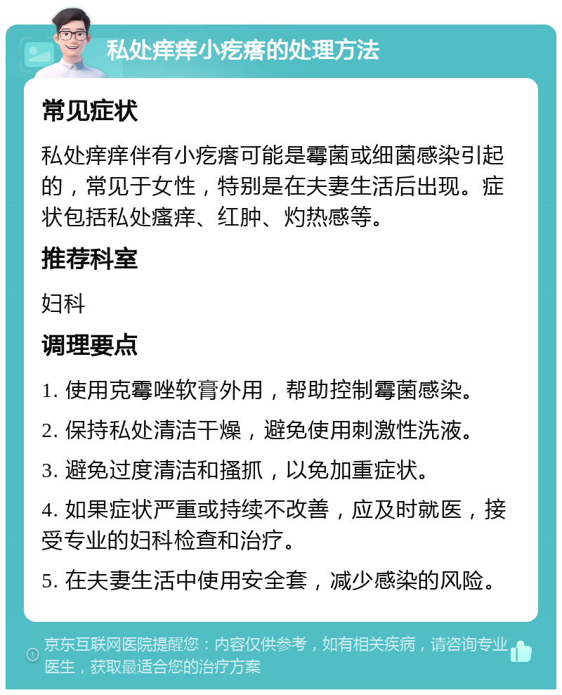 私处痒痒小疙瘩的处理方法 常见症状 私处痒痒伴有小疙瘩可能是霉菌或细菌感染引起的，常见于女性，特别是在夫妻生活后出现。症状包括私处瘙痒、红肿、灼热感等。 推荐科室 妇科 调理要点 1. 使用克霉唑软膏外用，帮助控制霉菌感染。 2. 保持私处清洁干燥，避免使用刺激性洗液。 3. 避免过度清洁和搔抓，以免加重症状。 4. 如果症状严重或持续不改善，应及时就医，接受专业的妇科检查和治疗。 5. 在夫妻生活中使用安全套，减少感染的风险。