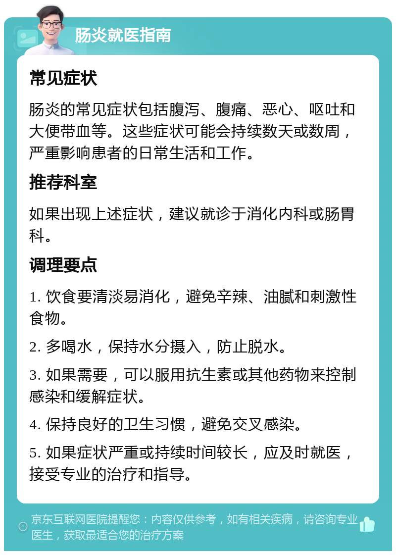 肠炎就医指南 常见症状 肠炎的常见症状包括腹泻、腹痛、恶心、呕吐和大便带血等。这些症状可能会持续数天或数周，严重影响患者的日常生活和工作。 推荐科室 如果出现上述症状，建议就诊于消化内科或肠胃科。 调理要点 1. 饮食要清淡易消化，避免辛辣、油腻和刺激性食物。 2. 多喝水，保持水分摄入，防止脱水。 3. 如果需要，可以服用抗生素或其他药物来控制感染和缓解症状。 4. 保持良好的卫生习惯，避免交叉感染。 5. 如果症状严重或持续时间较长，应及时就医，接受专业的治疗和指导。