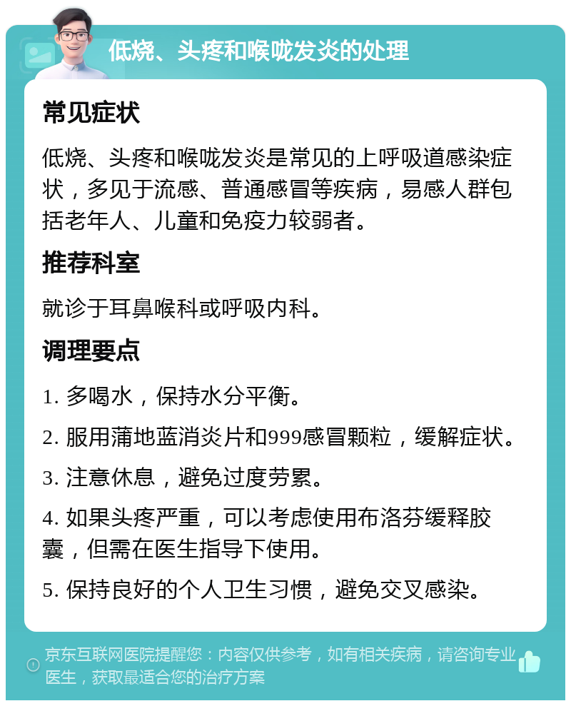 低烧、头疼和喉咙发炎的处理 常见症状 低烧、头疼和喉咙发炎是常见的上呼吸道感染症状，多见于流感、普通感冒等疾病，易感人群包括老年人、儿童和免疫力较弱者。 推荐科室 就诊于耳鼻喉科或呼吸内科。 调理要点 1. 多喝水，保持水分平衡。 2. 服用蒲地蓝消炎片和999感冒颗粒，缓解症状。 3. 注意休息，避免过度劳累。 4. 如果头疼严重，可以考虑使用布洛芬缓释胶囊，但需在医生指导下使用。 5. 保持良好的个人卫生习惯，避免交叉感染。