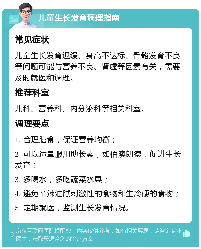 儿童生长发育调理指南 常见症状 儿童生长发育迟缓、身高不达标、骨骼发育不良等问题可能与营养不良、肾虚等因素有关，需要及时就医和调理。 推荐科室 儿科、营养科、内分泌科等相关科室。 调理要点 1. 合理膳食，保证营养均衡； 2. 可以适量服用助长素，如佰澳朗德，促进生长发育； 3. 多喝水，多吃蔬菜水果； 4. 避免辛辣油腻刺激性的食物和生冷硬的食物； 5. 定期就医，监测生长发育情况。