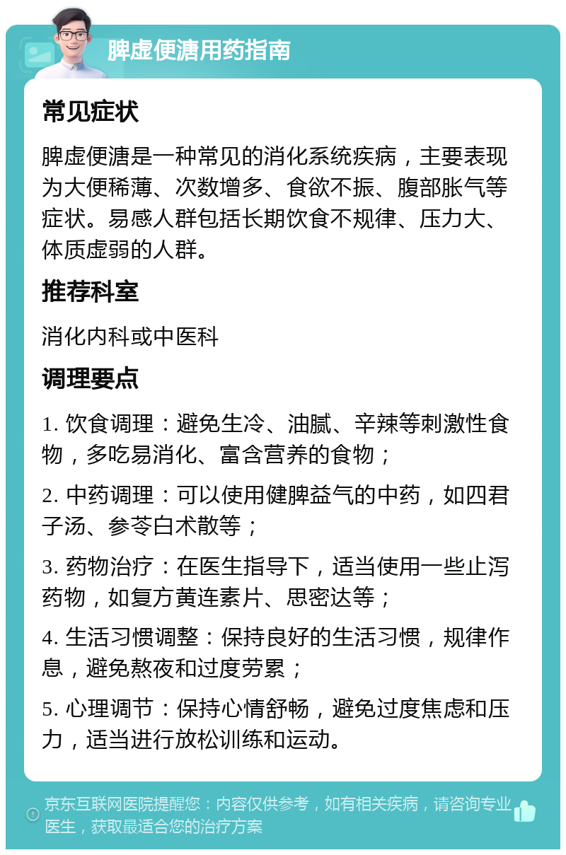 脾虚便溏用药指南 常见症状 脾虚便溏是一种常见的消化系统疾病，主要表现为大便稀薄、次数增多、食欲不振、腹部胀气等症状。易感人群包括长期饮食不规律、压力大、体质虚弱的人群。 推荐科室 消化内科或中医科 调理要点 1. 饮食调理：避免生冷、油腻、辛辣等刺激性食物，多吃易消化、富含营养的食物； 2. 中药调理：可以使用健脾益气的中药，如四君子汤、参苓白术散等； 3. 药物治疗：在医生指导下，适当使用一些止泻药物，如复方黄连素片、思密达等； 4. 生活习惯调整：保持良好的生活习惯，规律作息，避免熬夜和过度劳累； 5. 心理调节：保持心情舒畅，避免过度焦虑和压力，适当进行放松训练和运动。