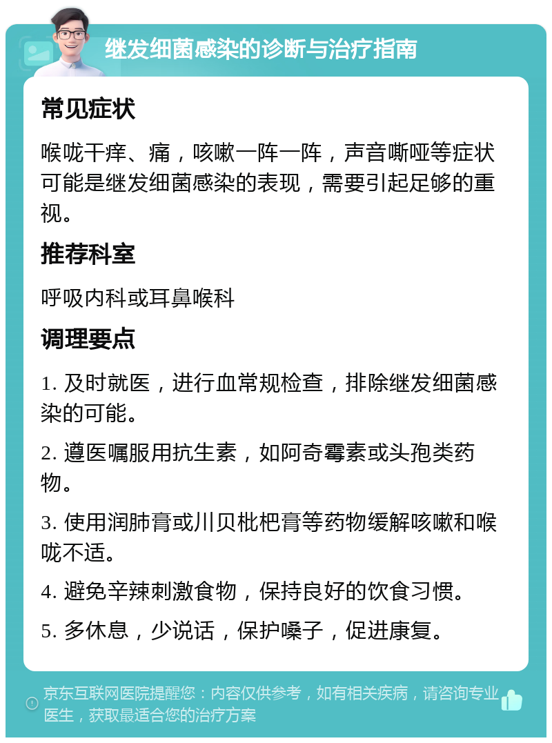 继发细菌感染的诊断与治疗指南 常见症状 喉咙干痒、痛，咳嗽一阵一阵，声音嘶哑等症状可能是继发细菌感染的表现，需要引起足够的重视。 推荐科室 呼吸内科或耳鼻喉科 调理要点 1. 及时就医，进行血常规检查，排除继发细菌感染的可能。 2. 遵医嘱服用抗生素，如阿奇霉素或头孢类药物。 3. 使用润肺膏或川贝枇杷膏等药物缓解咳嗽和喉咙不适。 4. 避免辛辣刺激食物，保持良好的饮食习惯。 5. 多休息，少说话，保护嗓子，促进康复。