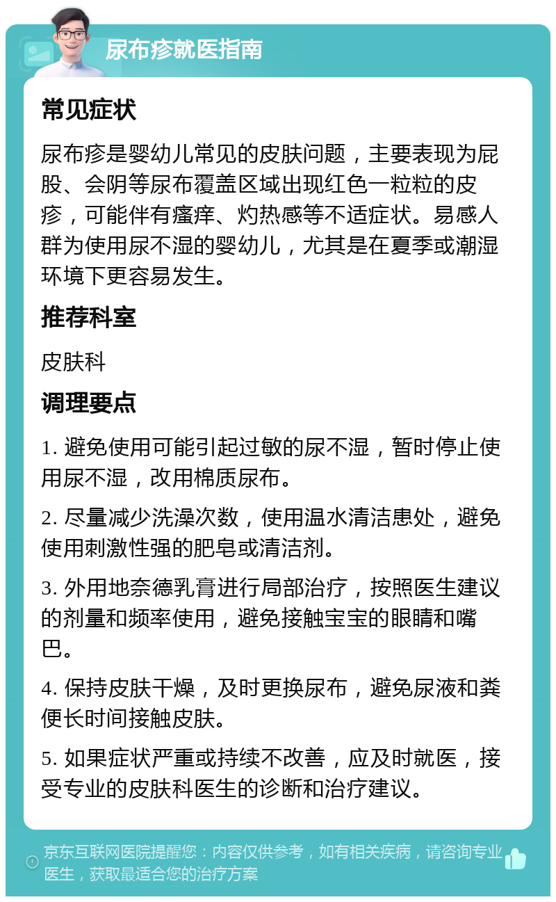 尿布疹就医指南 常见症状 尿布疹是婴幼儿常见的皮肤问题，主要表现为屁股、会阴等尿布覆盖区域出现红色一粒粒的皮疹，可能伴有瘙痒、灼热感等不适症状。易感人群为使用尿不湿的婴幼儿，尤其是在夏季或潮湿环境下更容易发生。 推荐科室 皮肤科 调理要点 1. 避免使用可能引起过敏的尿不湿，暂时停止使用尿不湿，改用棉质尿布。 2. 尽量减少洗澡次数，使用温水清洁患处，避免使用刺激性强的肥皂或清洁剂。 3. 外用地奈德乳膏进行局部治疗，按照医生建议的剂量和频率使用，避免接触宝宝的眼睛和嘴巴。 4. 保持皮肤干燥，及时更换尿布，避免尿液和粪便长时间接触皮肤。 5. 如果症状严重或持续不改善，应及时就医，接受专业的皮肤科医生的诊断和治疗建议。