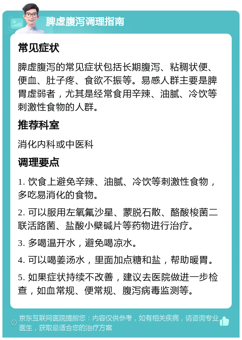 脾虚腹泻调理指南 常见症状 脾虚腹泻的常见症状包括长期腹泻、粘稠状便、便血、肚子疼、食欲不振等。易感人群主要是脾胃虚弱者，尤其是经常食用辛辣、油腻、冷饮等刺激性食物的人群。 推荐科室 消化内科或中医科 调理要点 1. 饮食上避免辛辣、油腻、冷饮等刺激性食物，多吃易消化的食物。 2. 可以服用左氧氟沙星、蒙脱石散、酪酸梭菌二联活路菌、盐酸小檗碱片等药物进行治疗。 3. 多喝温开水，避免喝凉水。 4. 可以喝姜汤水，里面加点糖和盐，帮助暖胃。 5. 如果症状持续不改善，建议去医院做进一步检查，如血常规、便常规、腹泻病毒监测等。