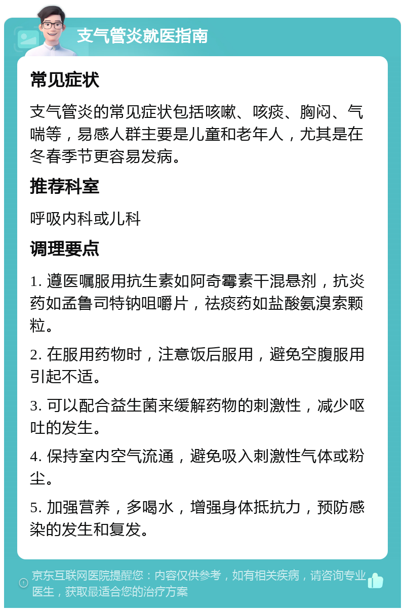 支气管炎就医指南 常见症状 支气管炎的常见症状包括咳嗽、咳痰、胸闷、气喘等，易感人群主要是儿童和老年人，尤其是在冬春季节更容易发病。 推荐科室 呼吸内科或儿科 调理要点 1. 遵医嘱服用抗生素如阿奇霉素干混悬剂，抗炎药如孟鲁司特钠咀嚼片，祛痰药如盐酸氨溴索颗粒。 2. 在服用药物时，注意饭后服用，避免空腹服用引起不适。 3. 可以配合益生菌来缓解药物的刺激性，减少呕吐的发生。 4. 保持室内空气流通，避免吸入刺激性气体或粉尘。 5. 加强营养，多喝水，增强身体抵抗力，预防感染的发生和复发。