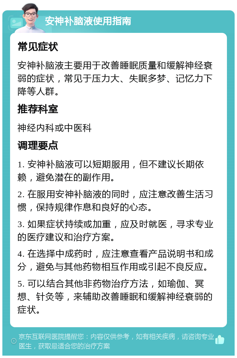 安神补脑液使用指南 常见症状 安神补脑液主要用于改善睡眠质量和缓解神经衰弱的症状，常见于压力大、失眠多梦、记忆力下降等人群。 推荐科室 神经内科或中医科 调理要点 1. 安神补脑液可以短期服用，但不建议长期依赖，避免潜在的副作用。 2. 在服用安神补脑液的同时，应注意改善生活习惯，保持规律作息和良好的心态。 3. 如果症状持续或加重，应及时就医，寻求专业的医疗建议和治疗方案。 4. 在选择中成药时，应注意查看产品说明书和成分，避免与其他药物相互作用或引起不良反应。 5. 可以结合其他非药物治疗方法，如瑜伽、冥想、针灸等，来辅助改善睡眠和缓解神经衰弱的症状。