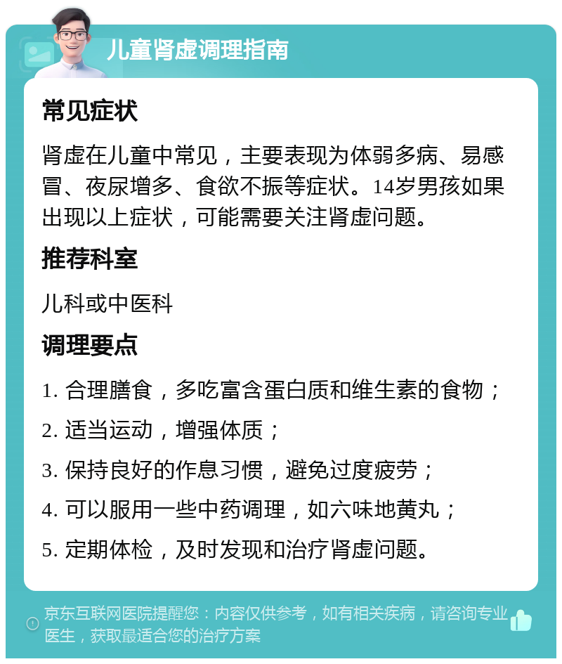 儿童肾虚调理指南 常见症状 肾虚在儿童中常见，主要表现为体弱多病、易感冒、夜尿增多、食欲不振等症状。14岁男孩如果出现以上症状，可能需要关注肾虚问题。 推荐科室 儿科或中医科 调理要点 1. 合理膳食，多吃富含蛋白质和维生素的食物； 2. 适当运动，增强体质； 3. 保持良好的作息习惯，避免过度疲劳； 4. 可以服用一些中药调理，如六味地黄丸； 5. 定期体检，及时发现和治疗肾虚问题。