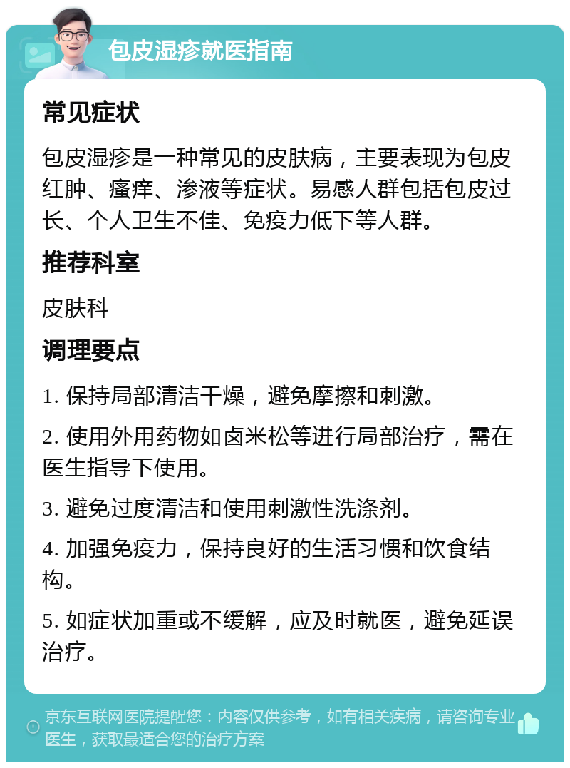 包皮湿疹就医指南 常见症状 包皮湿疹是一种常见的皮肤病，主要表现为包皮红肿、瘙痒、渗液等症状。易感人群包括包皮过长、个人卫生不佳、免疫力低下等人群。 推荐科室 皮肤科 调理要点 1. 保持局部清洁干燥，避免摩擦和刺激。 2. 使用外用药物如卤米松等进行局部治疗，需在医生指导下使用。 3. 避免过度清洁和使用刺激性洗涤剂。 4. 加强免疫力，保持良好的生活习惯和饮食结构。 5. 如症状加重或不缓解，应及时就医，避免延误治疗。