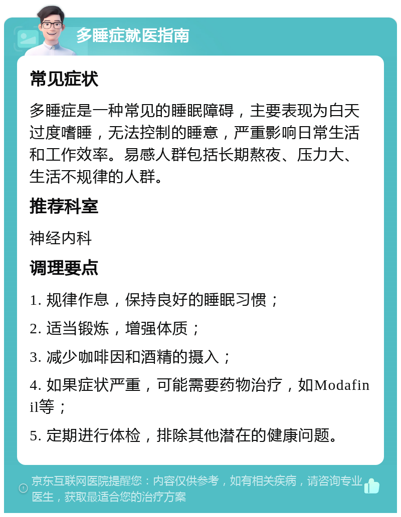 多睡症就医指南 常见症状 多睡症是一种常见的睡眠障碍，主要表现为白天过度嗜睡，无法控制的睡意，严重影响日常生活和工作效率。易感人群包括长期熬夜、压力大、生活不规律的人群。 推荐科室 神经内科 调理要点 1. 规律作息，保持良好的睡眠习惯； 2. 适当锻炼，增强体质； 3. 减少咖啡因和酒精的摄入； 4. 如果症状严重，可能需要药物治疗，如Modafinil等； 5. 定期进行体检，排除其他潜在的健康问题。