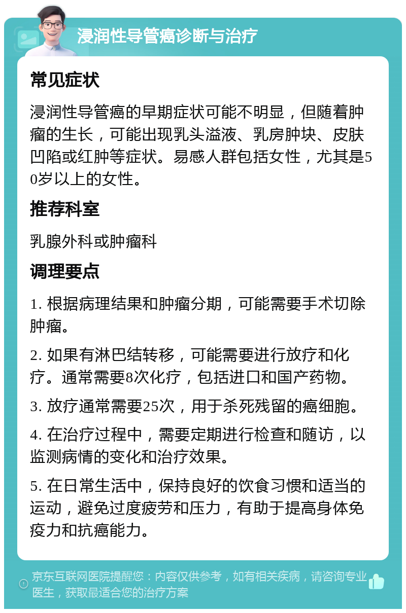 浸润性导管癌诊断与治疗 常见症状 浸润性导管癌的早期症状可能不明显，但随着肿瘤的生长，可能出现乳头溢液、乳房肿块、皮肤凹陷或红肿等症状。易感人群包括女性，尤其是50岁以上的女性。 推荐科室 乳腺外科或肿瘤科 调理要点 1. 根据病理结果和肿瘤分期，可能需要手术切除肿瘤。 2. 如果有淋巴结转移，可能需要进行放疗和化疗。通常需要8次化疗，包括进口和国产药物。 3. 放疗通常需要25次，用于杀死残留的癌细胞。 4. 在治疗过程中，需要定期进行检查和随访，以监测病情的变化和治疗效果。 5. 在日常生活中，保持良好的饮食习惯和适当的运动，避免过度疲劳和压力，有助于提高身体免疫力和抗癌能力。