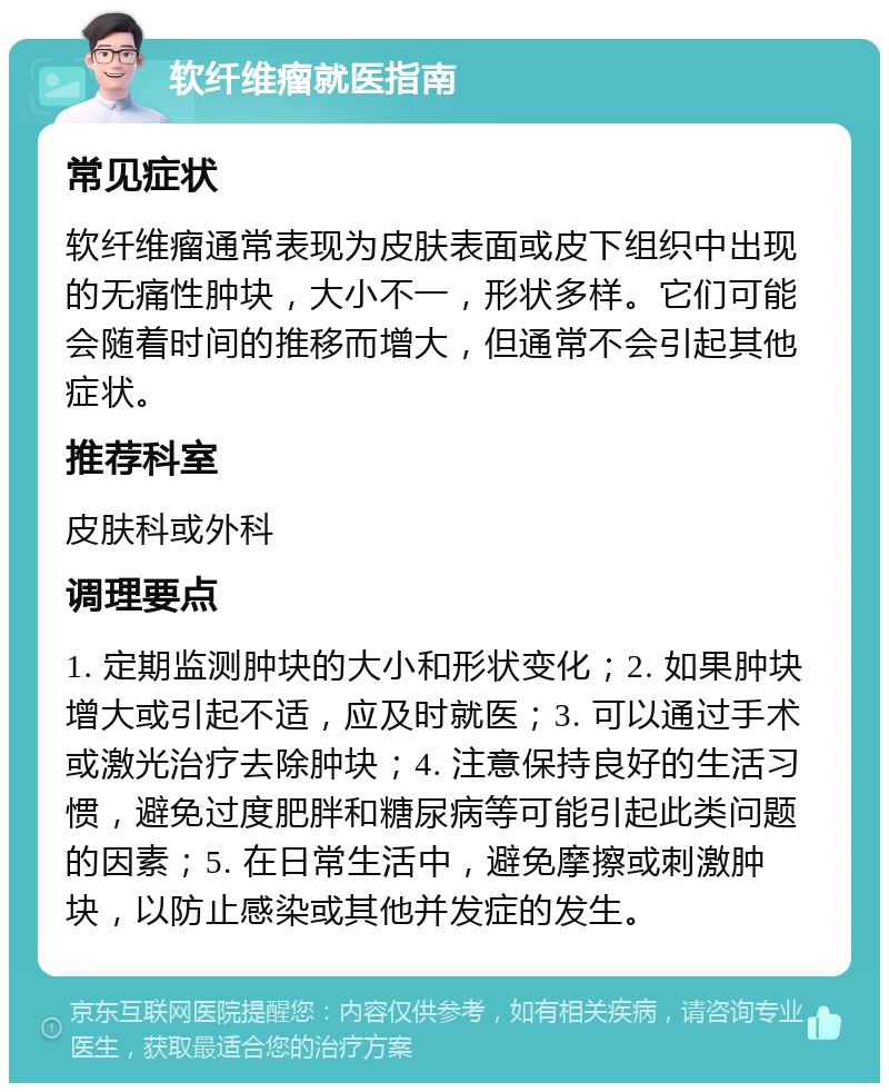 软纤维瘤就医指南 常见症状 软纤维瘤通常表现为皮肤表面或皮下组织中出现的无痛性肿块，大小不一，形状多样。它们可能会随着时间的推移而增大，但通常不会引起其他症状。 推荐科室 皮肤科或外科 调理要点 1. 定期监测肿块的大小和形状变化；2. 如果肿块增大或引起不适，应及时就医；3. 可以通过手术或激光治疗去除肿块；4. 注意保持良好的生活习惯，避免过度肥胖和糖尿病等可能引起此类问题的因素；5. 在日常生活中，避免摩擦或刺激肿块，以防止感染或其他并发症的发生。